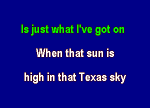 ls just what I've got on

When that sun is

high in that Texas sky