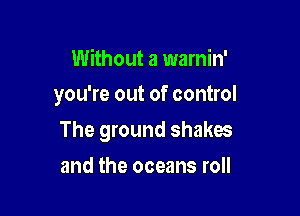 Without a warnin'
you're out of control

The ground shakes

and the oceans roll