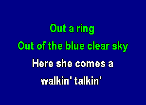 Out a ring

Out of the blue clear sky

Here she comes a
walkin' talkin'