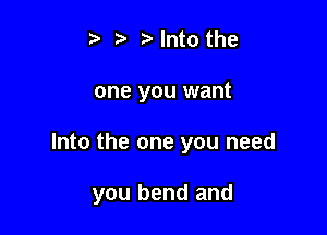 ) Into the
one you want

Into the one you need

you bend and