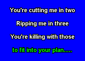 You're cutting me in two

Ripping me in three

You're killing with those

to fit into your plan .....