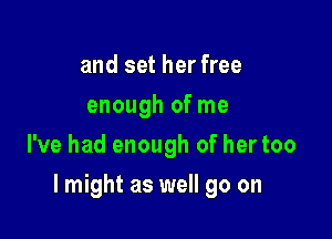 and set her free
enough of me
I've had enough of her too

lmight as well go on