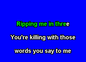 Ripping me in three

You're killing with those

words you say to me