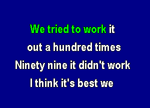 We tried to work it
out a hundred times

Ninety nine it didn't work
lthink it's best we