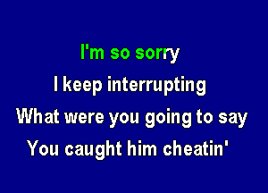 I'm so sorry
I keep interrupting

What were you going to say

You caught him cheatin'