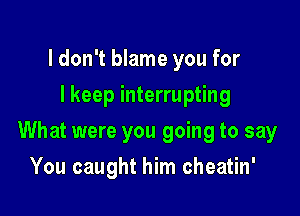 I don't blame you for
I keep interrupting

What were you going to say

You caught him cheatin'