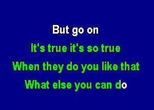 But go on
It's true it's so true

When they do you like that
What else you can do