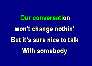 Our conversation

won't change nothin'

But it's sure nice to talk
With somebody