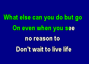 What else can you do but go

On even when you see
no reason to

Don't wait to live life