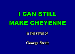I CAN STILL
MAKE CHEYENNE

Ill WE SIYLE 0F

George Strait