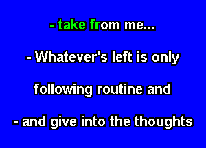 - take from me...
- Whatever's left is only

following routine and

- and give into the thoughts