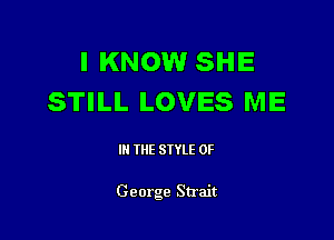 I KNOW SHE
STILL LOVES ME

III THE SIYLE 0F

George Strait