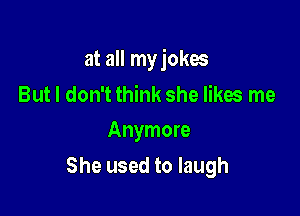 at all my jokes

But I don't think she likes me
Anymore

She used to laugh