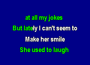 at all my jokes

But lately I can't seem to

Make her smile
She used to laugh