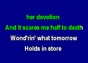 her devotion

And it scares me half to death

Wond'rin' what tomorrow
Holds in store