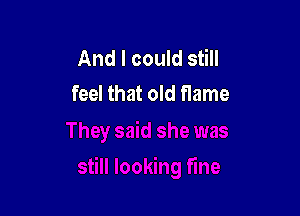 And I could still
feel that old flame