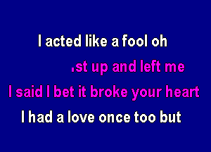 I acted like a fool oh

I had a love once too but