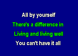 All by yourself
There's a difference in

Living and living well

You can't have it all