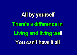All by yourself
There's a difference in

Living and living well

You can't have it all