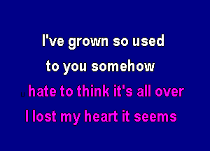 I've grown so used

to you somehow