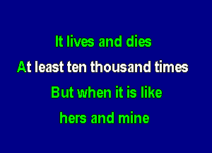 It lives and dies

At least ten thousand times
But when it is like
hers and mine