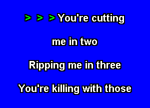 ? '5' You're cutting

me in two

Ripping me in three

You're killing with those