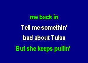 me back in

Tell me somethin'
bad about Tulsa

But she keeps pullin'