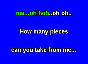 me...oh hoh..oh oh..

How many pieces

can you take from me...