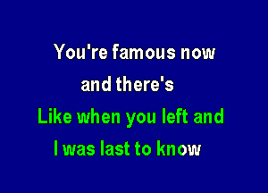 You're famous now
and there's

Like when you left and

l was last to know