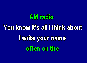 AM radio
You know it's all I think about

lwrite your name

often on the