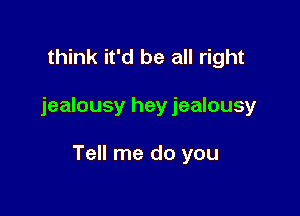 think it'd be all right

jealousy hey jealousy

Tell me do you