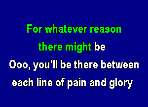 For whatever reason
there might be
000, you'll be there between

each line of pain and glory