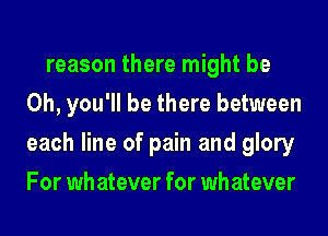 reason there might be
Oh, you'll be there between
each line of pain and glory
For wh atever for wh atever