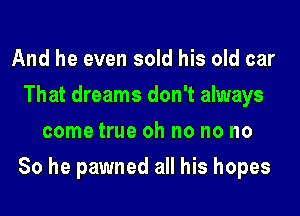 And he even sold his old car
That dreams don't always
come true oh no no no
So he pawned all his hopes