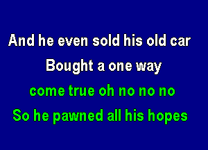 And he even sold his old car
Bought a one way
come true oh no no no

So he pawned all his hopes