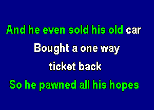 And he even sold his old car

Bought a one way
ticket back

So he pawned all his hopes