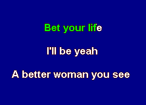 Bet your life

I'll be yeah

A better woman you see
