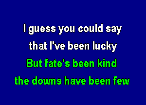 lguess you could say

that I've been lucky
But fate's been kind
the downs have been few