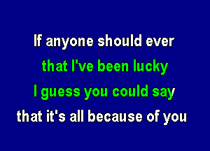 If anyone should ever
that I've been lucky
lguess you could say

that it's all because of you