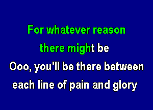 For whatever reason
there might be
000, you'll be there between

each line of pain and glory