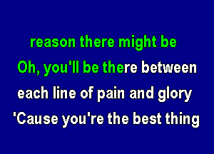 reason there might be
Oh, you'll be there between
each line of pain and glory
'Cause you're the best thing