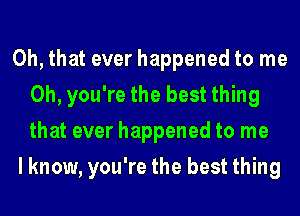 Oh, that ever happened to me
Oh, you're the best thing
that ever happened to me

I know, you're the best thing