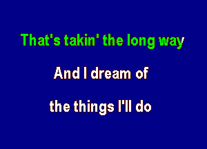 That's takin' the long way

And I dream of
the things I'll do