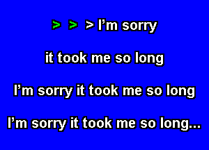 i? t' Pm sorry
it took me so long

Pm sorry it took me so long

Pm sorry it took me so long...