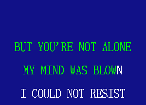 BUT YOURE NOT ALONE
MY MIND WAS BLOWN
I COULD NOT RESIST