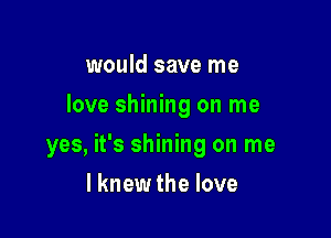 would save me
love shining on me

yes, it's shining on me

I knew the love