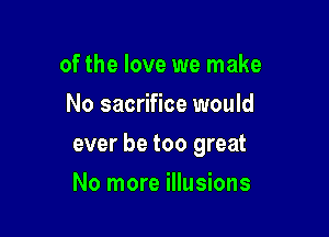 of the love we make
No sacrifice would

ever be too great

No more illusions