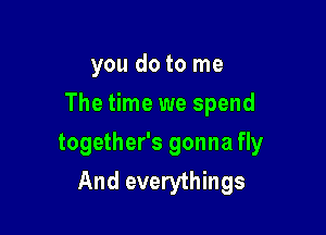 you do to me

The time we spend

together's gonna fly
And everythings