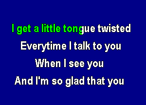 I get a little tongue twisted
Everytime ltalk to you
When I see you

And I'm so glad that you