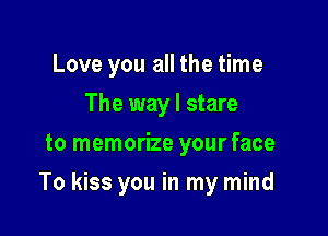 Love you all the time
The way I stare
to memorize your face

To kiss you in my mind